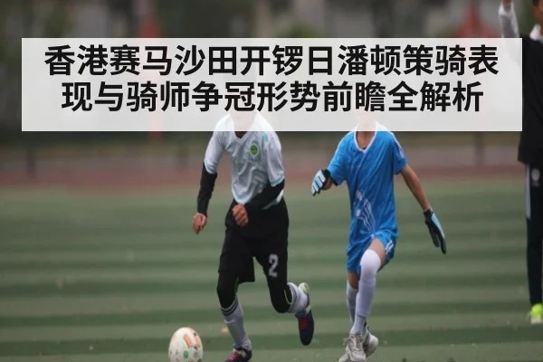 香港赛马沙田开锣日潘顿策骑表现与骑师争冠形势前瞻全解析