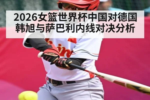 2026女篮世界杯中国对德国韩旭与萨巴利内线对决分析