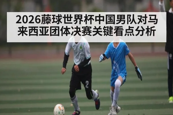 2026藤球世界杯中国男队对马来西亚团体决赛关键看点分析