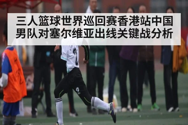 三人篮球世界巡回赛香港站中国男队对塞尔维亚出线关键战分析