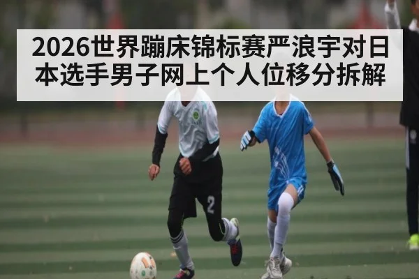 2026世界蹦床锦标赛严浪宇对日本选手男子网上个人位移分拆解