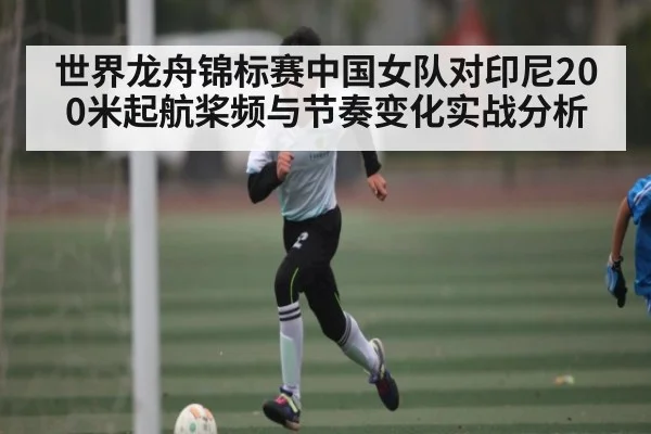 世界龙舟锦标赛中国女队对印尼200米起航桨频与节奏变化实战分析